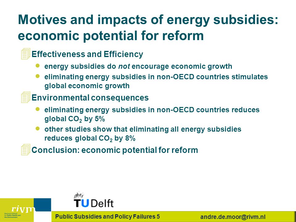 Public Subsidies and Policy Failures 5 Motives and impacts of energy subsidies: economic potential for reform 4 Effectiveness and Efficiency  energy subsidies do not encourage economic growth  eliminating energy subsidies in non-OECD countries stimulates global economic growth 4 Environmental consequences  eliminating energy subsidies in non-OECD countries reduces global CO 2 by 5%  other studies show that eliminating all energy subsidies reduces global CO 2 by 8% 4 Conclusion: economic potential for reform