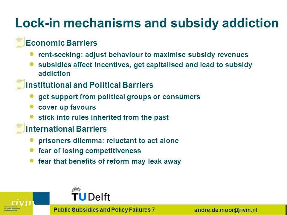 Public Subsidies and Policy Failures 7 Lock-in mechanisms and subsidy addiction 4 Economic Barriers  rent-seeking: adjust behaviour to maximise subsidy revenues  subsidies affect incentives, get capitalised and lead to subsidy addiction 4 Institutional and Political Barriers  get support from political groups or consumers  cover up favours  stick into rules inherited from the past 4 International Barriers  prisoners dilemma: reluctant to act alone  fear of losing competitiveness  fear that benefits of reform may leak away
