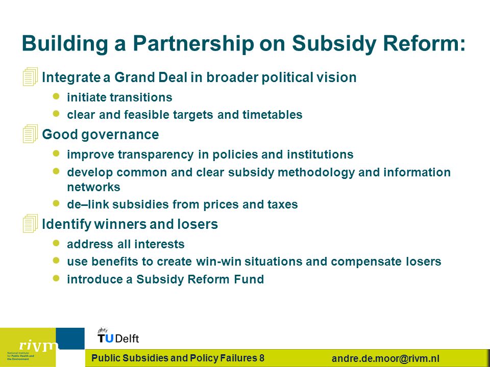 Public Subsidies and Policy Failures 8 4 Integrate a Grand Deal in broader political vision  initiate transitions  clear and feasible targets and timetables 4 Good governance  improve transparency in policies and institutions  develop common and clear subsidy methodology and information networks  de–link subsidies from prices and taxes 4 Identify winners and losers  address all interests  use benefits to create win-win situations and compensate losers  introduce a Subsidy Reform Fund Building a Partnership on Subsidy Reform: