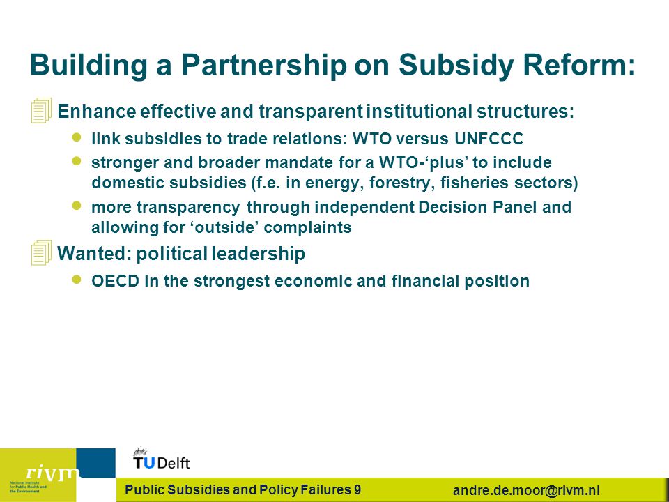 Public Subsidies and Policy Failures 9 Building a Partnership on Subsidy Reform: 4 Enhance effective and transparent institutional structures:  link subsidies to trade relations: WTO versus UNFCCC  stronger and broader mandate for a WTO-‘plus’ to include domestic subsidies (f.e.