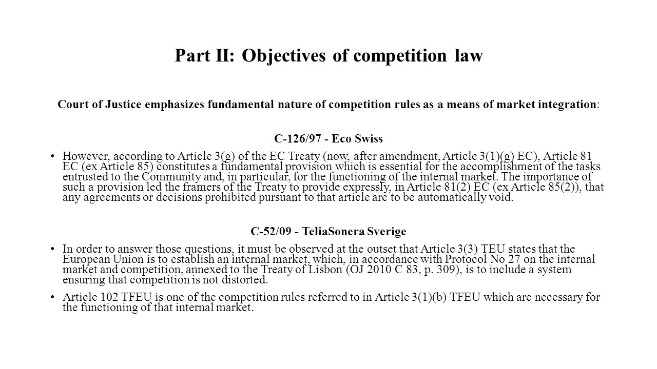 Part II: Objectives of competition law Court of Justice emphasizes fundamental nature of competition rules as a means of market integration: C-126/97 - Eco Swiss However, according to Article 3(g) of the EC Treaty (now, after amendment, Article 3(1)(g) EC), Article 81 EC (ex Article 85) constitutes a fundamental provision which is essential for the accomplishment of the tasks entrusted to the Community and, in particular, for the functioning of the internal market.