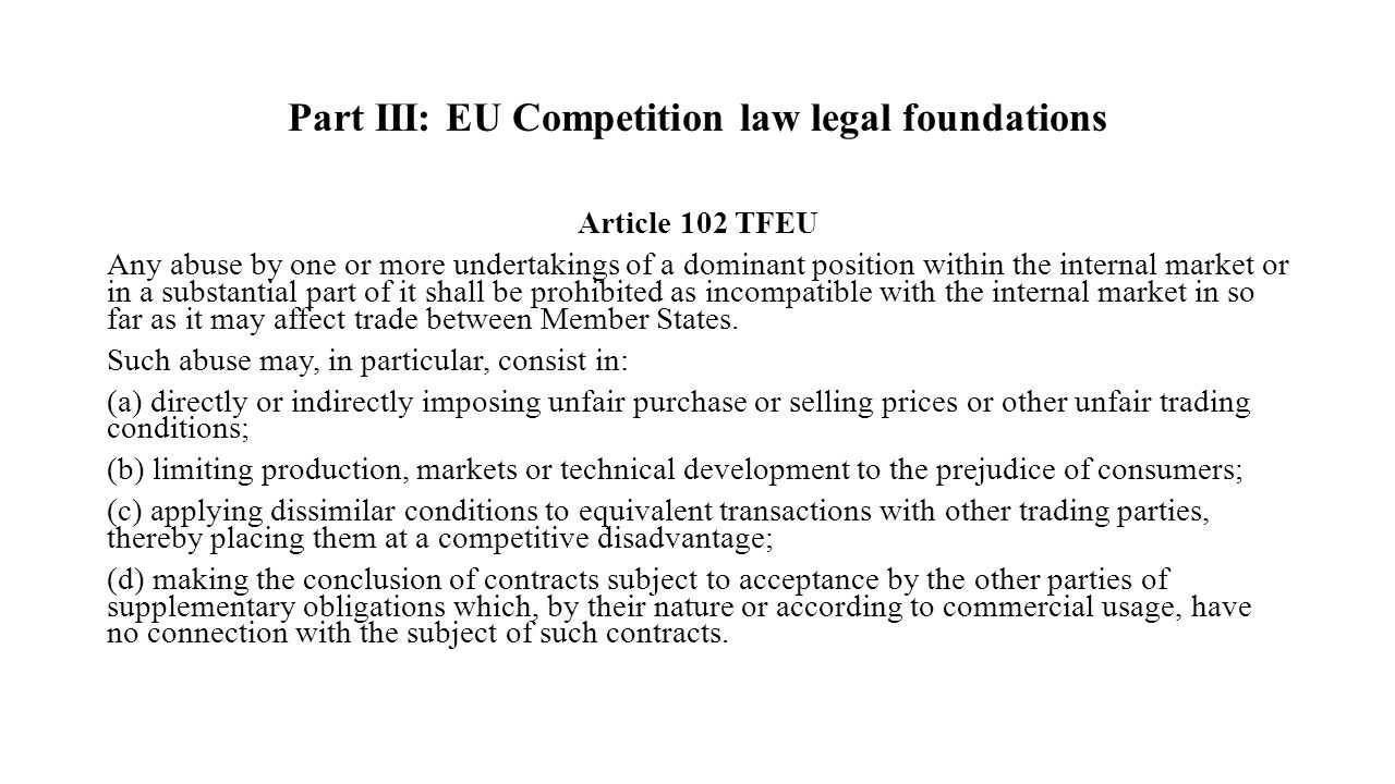 Part III: EU Competition law legal foundations Article 102 TFEU Any abuse by one or more undertakings of a dominant position within the internal market or in a substantial part of it shall be prohibited as incompatible with the internal market in so far as it may affect trade between Member States.