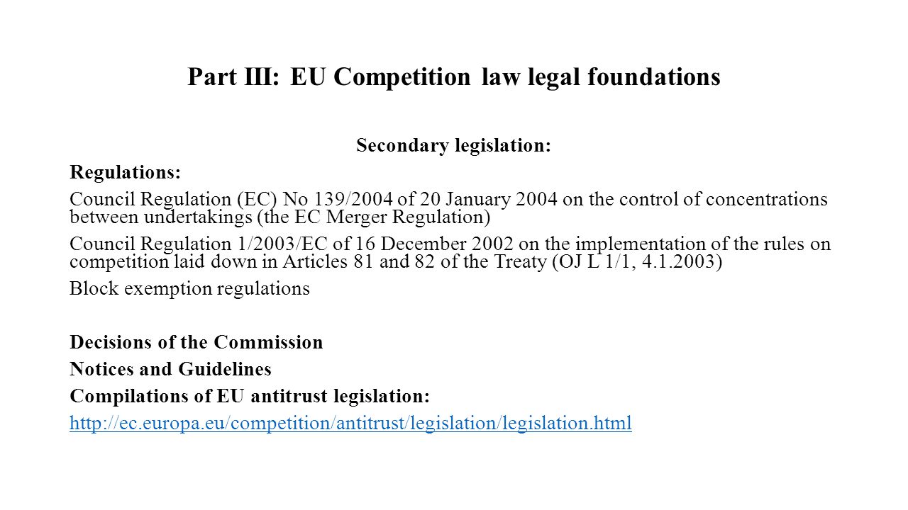 Part III: EU Competition law legal foundations Secondary legislation: Regulations: Council Regulation (EC) No 139/2004 of 20 January 2004 on the control of concentrations between undertakings (the EC Merger Regulation) Council Regulation 1/2003/EC of 16 December 2002 on the implementation of the rules on competition laid down in Articles 81 and 82 of the Treaty (OJ L 1/1, ) Block exemption regulations Decisions of the Commission Notices and Guidelines Compilations of EU antitrust legislation: