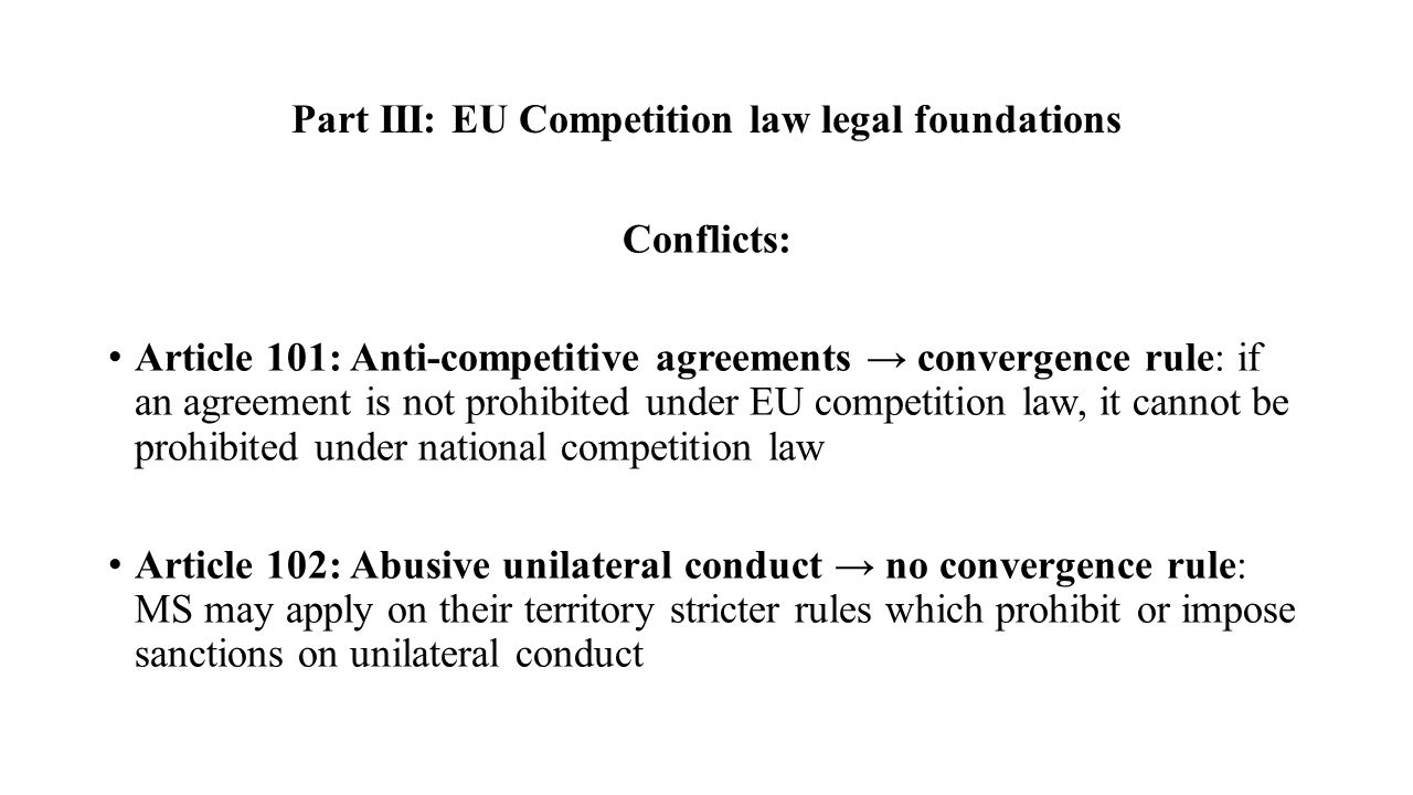 Part III: EU Competition law legal foundations Conflicts: Article 101: Anti-competitive agreements → convergence rule: if an agreement is not prohibited under EU competition law, it cannot be prohibited under national competition law Article 102: Abusive unilateral conduct → no convergence rule: MS may apply on their territory stricter rules which prohibit or impose sanctions on unilateral conduct
