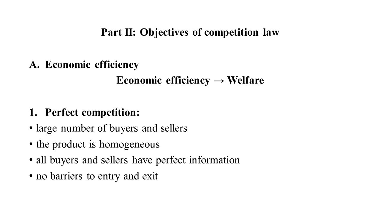 Part II: Objectives of competition law A.Economic efficiency Economic efficiency → Welfare 1.Perfect competition: large number of buyers and sellers the product is homogeneous all buyers and sellers have perfect information no barriers to entry and exit