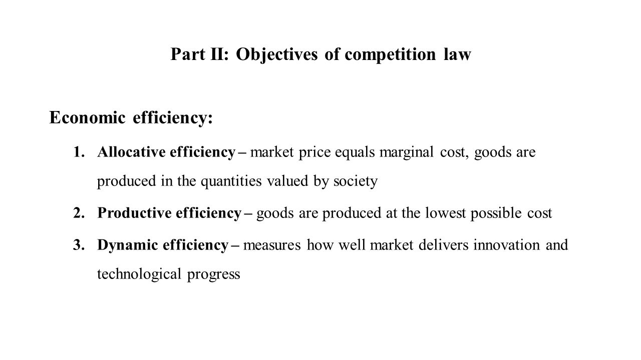 Part II: Objectives of competition law Economic efficiency: 1.Allocative efficiency – market price equals marginal cost, goods are produced in the quantities valued by society 2.Productive efficiency – goods are produced at the lowest possible cost 3.Dynamic efficiency – measures how well market delivers innovation and technological progress