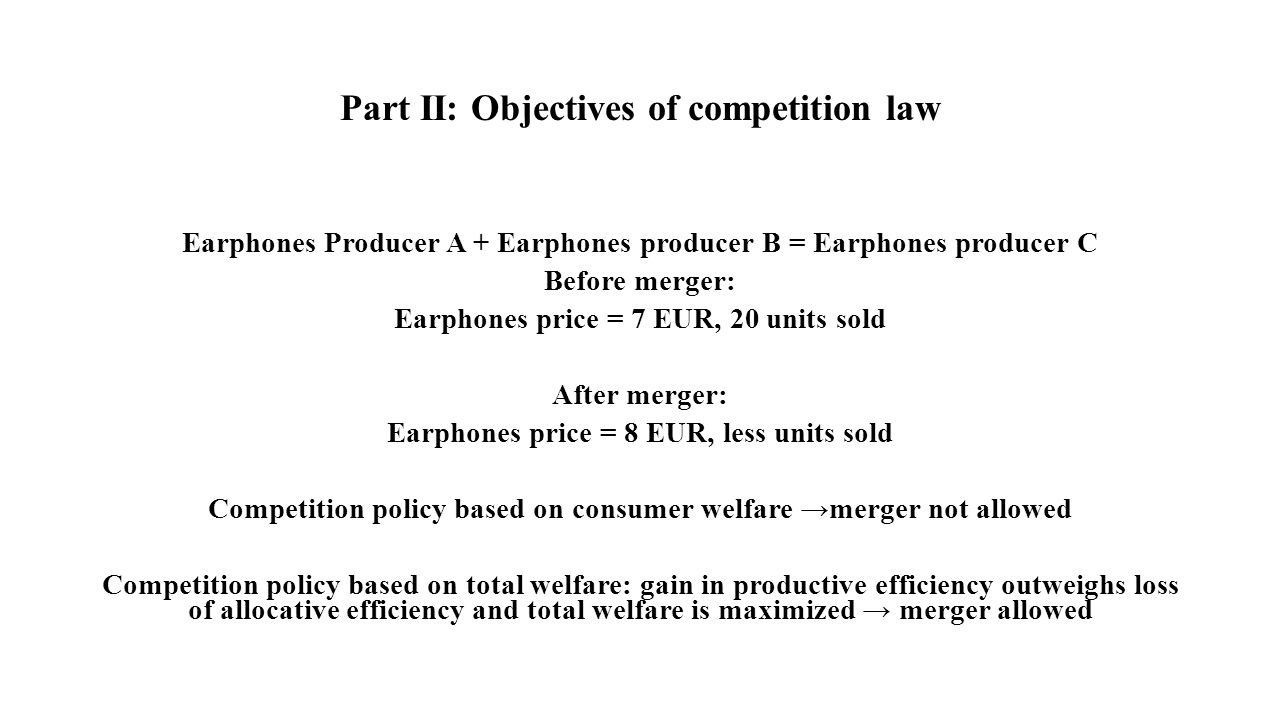Part II: Objectives of competition law Earphones Producer A + Earphones producer B = Earphones producer C Before merger: Earphones price = 7 EUR, 20 units sold After merger: Earphones price = 8 EUR, less units sold Competition policy based on consumer welfare →merger not allowed Competition policy based on total welfare: gain in productive efficiency outweighs loss of allocative efficiency and total welfare is maximized → merger allowed