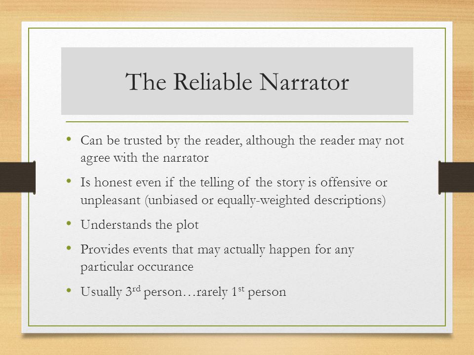 The Reliable Narrator Can be trusted by the reader, although the reader may not agree with the narrator Is honest even if the telling of the story is offensive or unpleasant (unbiased or equally-weighted descriptions) Understands the plot Provides events that may actually happen for any particular occurance Usually 3 rd person…rarely 1 st person