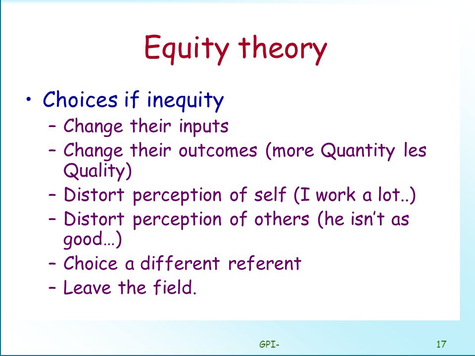GPI-17 Equity theory Choices if inequity –Change their inputs –Change their outcomes (more Quantity les Quality) –Distort perception of self (I work a lot..) –Distort perception of others (he isn’t as good…) –Choice a different referent –Leave the field.