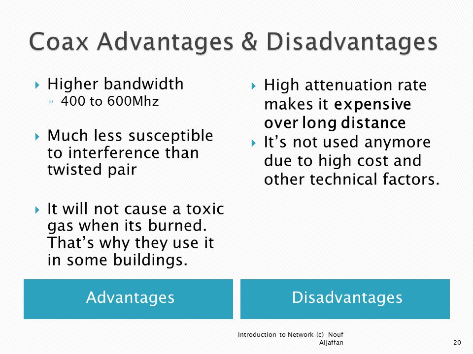 AdvantagesDisadvantages  Higher bandwidth ◦ 400 to 600Mhz  Much less susceptible to interference than twisted pair  It will not cause a toxic gas when its burned.