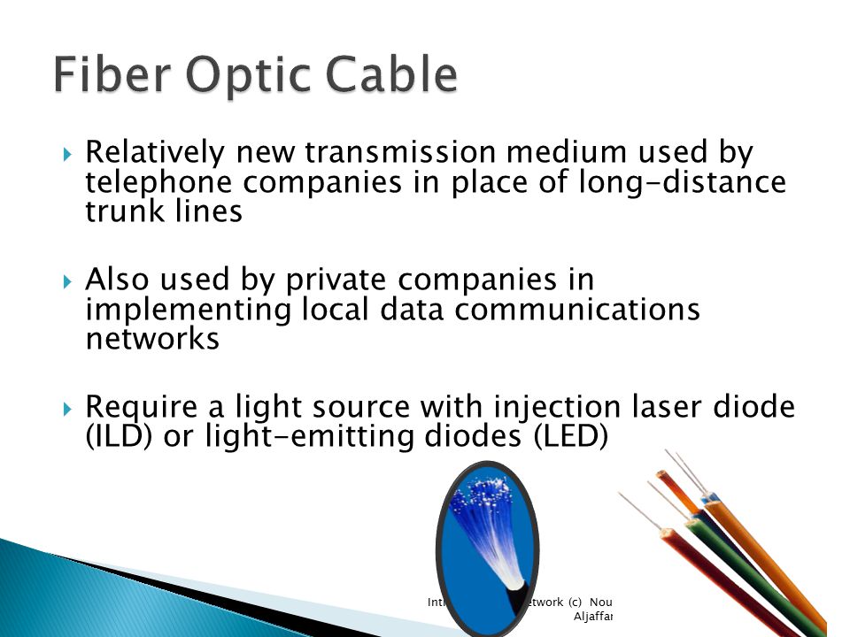  Relatively new transmission medium used by telephone companies in place of long-distance trunk lines  Also used by private companies in implementing local data communications networks  Require a light source with injection laser diode (ILD) or light-emitting diodes (LED) Introduction to Network (c) Nouf Aljaffan21