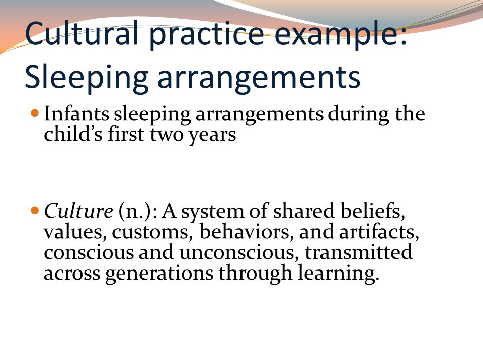 Cultural practice example: Sleeping arrangements Infants sleeping arrangements during the child’s first two years Culture (n.): A system of shared beliefs, values, customs, behaviors, and artifacts, conscious and unconscious, transmitted across generations through learning.