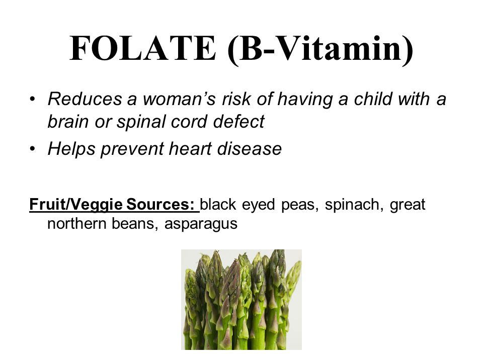 FOLATE (B-Vitamin) Reduces a woman’s risk of having a child with a brain or spinal cord defect Helps prevent heart disease Fruit/Veggie Sources: black eyed peas, spinach, great northern beans, asparagus