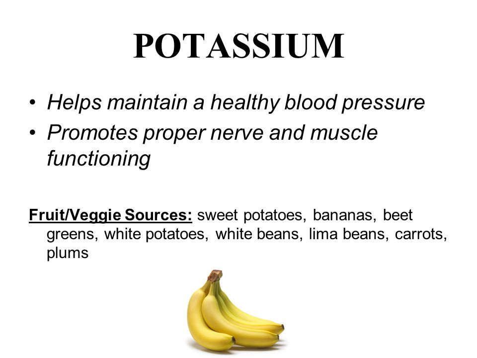 POTASSIUM Helps maintain a healthy blood pressure Promotes proper nerve and muscle functioning Fruit/Veggie Sources: sweet potatoes, bananas, beet greens, white potatoes, white beans, lima beans, carrots, plums