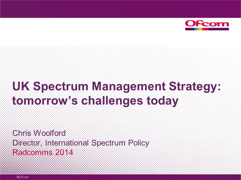 UK Spectrum Management Strategy: tomorrow’s challenges today Chris Woolford Director, International Spectrum Policy Radcomms 2014