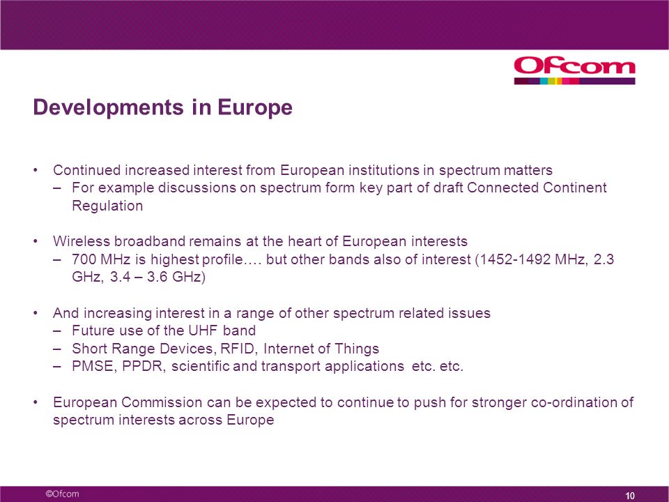 Developments in Europe Continued increased interest from European institutions in spectrum matters –For example discussions on spectrum form key part of draft Connected Continent Regulation Wireless broadband remains at the heart of European interests –700 MHz is highest profile….