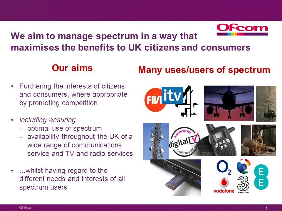We aim to manage spectrum in a way that maximises the benefits to UK citizens and consumers 1 Our aims Furthering the interests of citizens and consumers, where appropriate by promoting competition including ensuring: –optimal use of spectrum –availability throughout the UK of a wide range of communications service and TV and radio services...whilst having regard to the different needs and interests of all spectrum users Many uses/users of spectrum