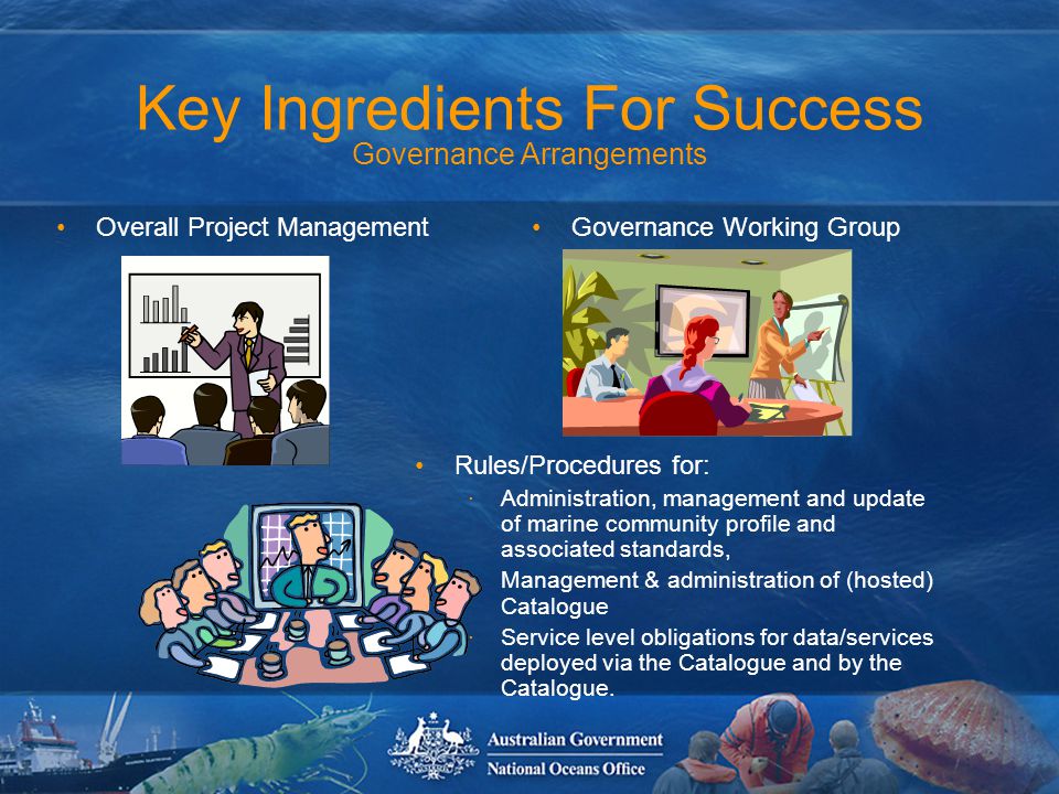 Key Ingredients For Success Governance Arrangements Rules/Procedures for: ·Administration, management and update of marine community profile and associated standards, ·Management & administration of (hosted) Catalogue ·Service level obligations for data/services deployed via the Catalogue and by the Catalogue.