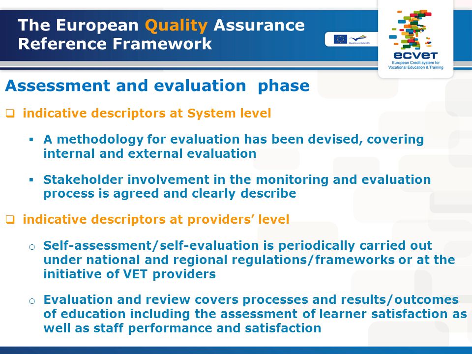 The European Quality Assurance Reference Framework Assessment and evaluation phase  indicative descriptors at System level  A methodology for evaluation has been devised, covering internal and external evaluation  Stakeholder involvement in the monitoring and evaluation process is agreed and clearly describe  indicative descriptors at providers’ level o Self-assessment/self-evaluation is periodically carried out under national and regional regulations/frameworks or at the initiative of VET providers o Evaluation and review covers processes and results/outcomes of education including the assessment of learner satisfaction as well as staff performance and satisfaction