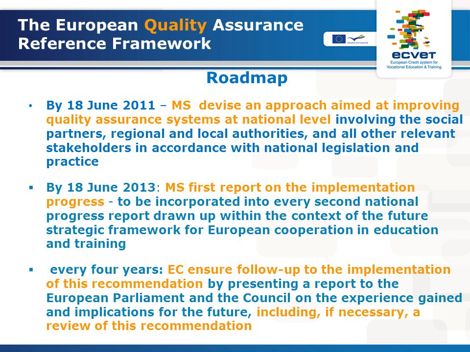 The European Quality Assurance Reference Framework Roadmap By 18 June 2011 – MS devise an approach aimed at improving quality assurance systems at national level involving the social partners, regional and local authorities, and all other relevant stakeholders in accordance with national legislation and practice  By 18 June 2013: MS first report on the implementation progress - to be incorporated into every second national progress report drawn up within the context of the future strategic framework for European cooperation in education and training  every four years: EC ensure follow-up to the implementation of this recommendation by presenting a report to the European Parliament and the Council on the experience gained and implications for the future, including, if necessary, a review of this recommendation