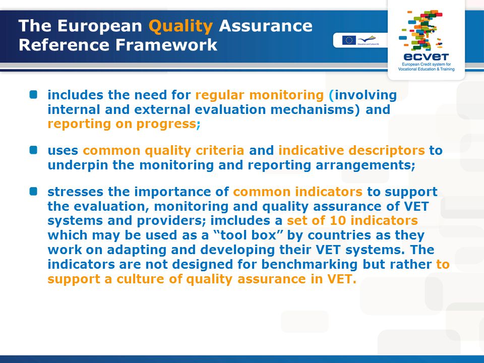 The European Quality Assurance Reference Framework includes the need for regular monitoring (involving internal and external evaluation mechanisms) and reporting on progress; uses common quality criteria and indicative descriptors to underpin the monitoring and reporting arrangements; stresses the importance of common indicators to support the evaluation, monitoring and quality assurance of VET systems and providers; imcludes a set of 10 indicators which may be used as a tool box by countries as they work on adapting and developing their VET systems.