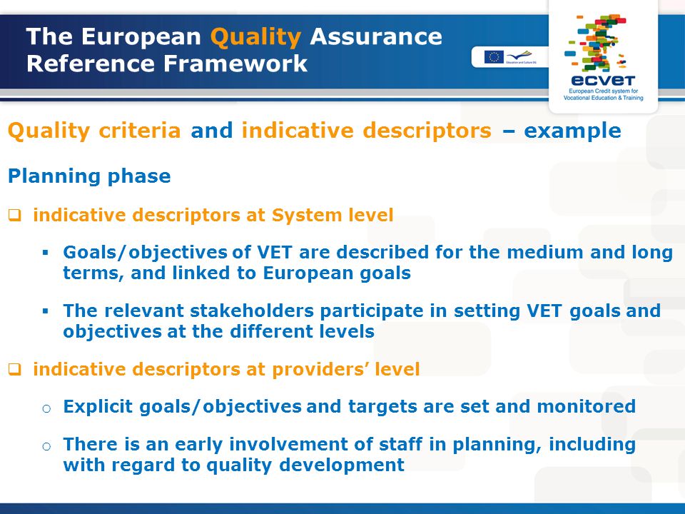 Quality criteria and indicative descriptors – example Planning phase  indicative descriptors at System level  Goals/objectives of VET are described for the medium and long terms, and linked to European goals  The relevant stakeholders participate in setting VET goals and objectives at the different levels  indicative descriptors at providers’ level o Explicit goals/objectives and targets are set and monitored o There is an early involvement of staff in planning, including with regard to quality development