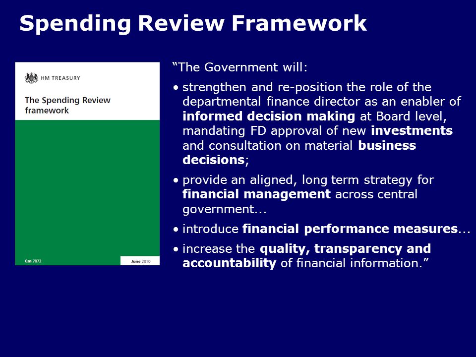 Spending Review Framework The Government will: strengthen and re-position the role of the departmental finance director as an enabler of informed decision making at Board level, mandating FD approval of new investments and consultation on material business decisions; provide an aligned, long term strategy for financial management across central government...