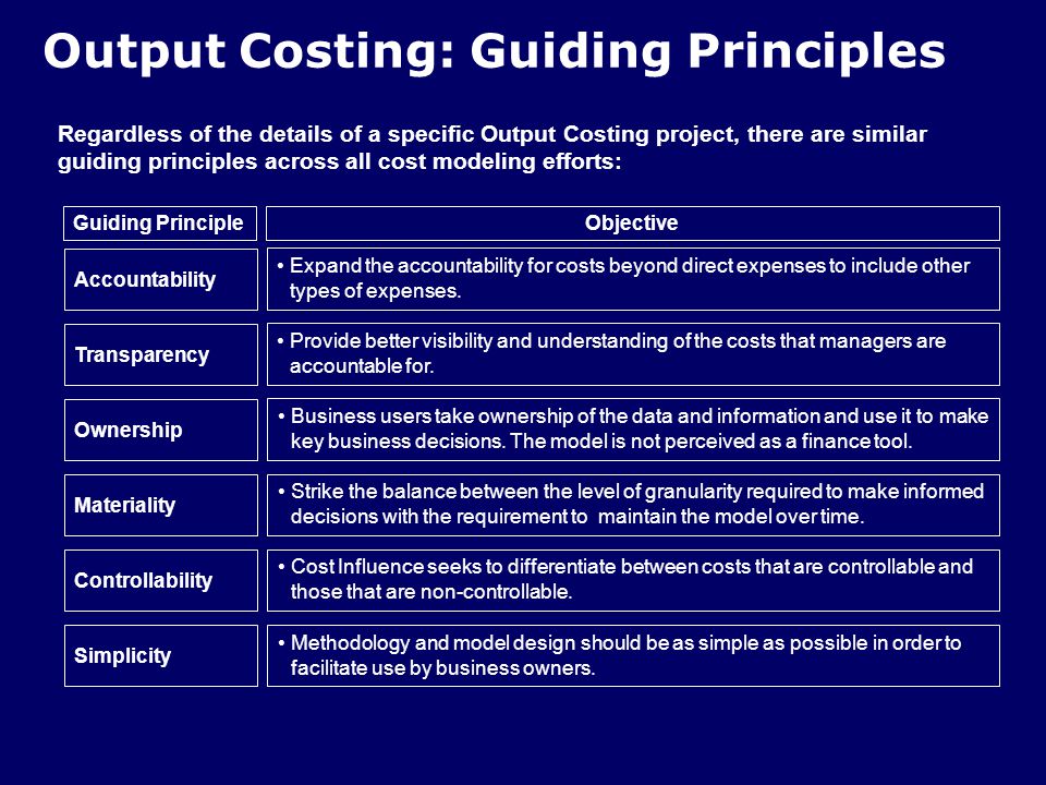 Output Costing: Guiding Principles Regardless of the details of a specific Output Costing project, there are similar guiding principles across all cost modeling efforts: Objective Expand the accountability for costs beyond direct expenses to include other types of expenses.