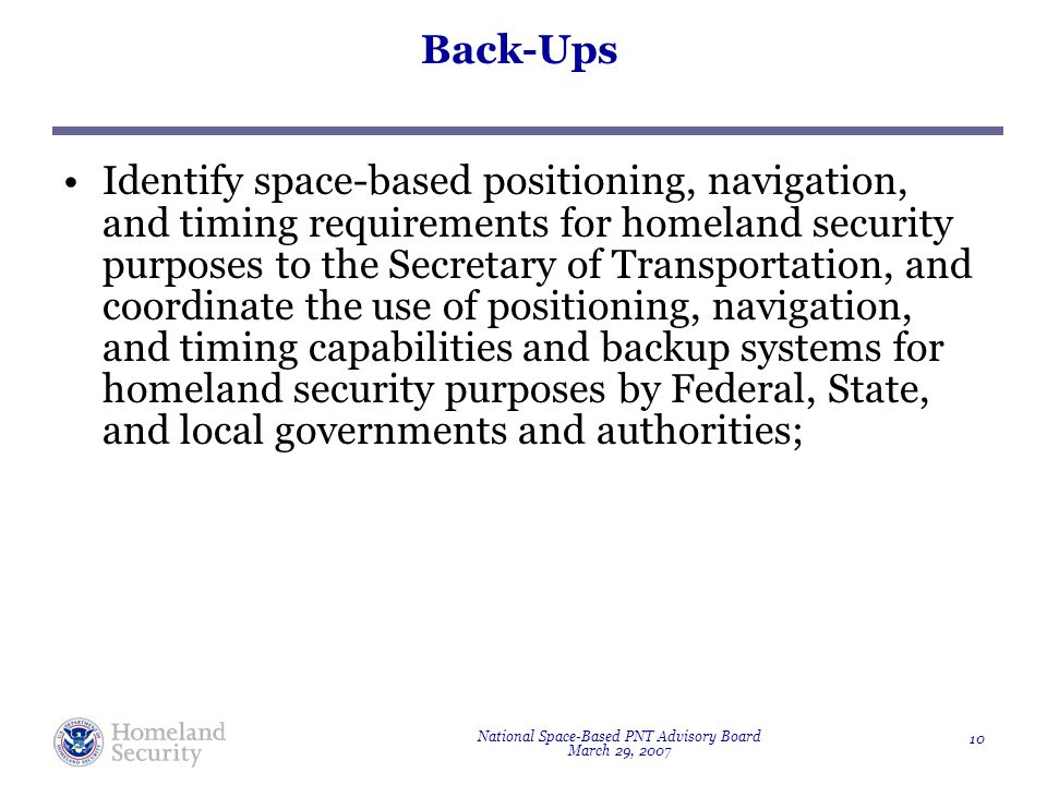 National Space-Based PNT Advisory Board March 29, Back-Ups Identify space-based positioning, navigation, and timing requirements for homeland security purposes to the Secretary of Transportation, and coordinate the use of positioning, navigation, and timing capabilities and backup systems for homeland security purposes by Federal, State, and local governments and authorities;
