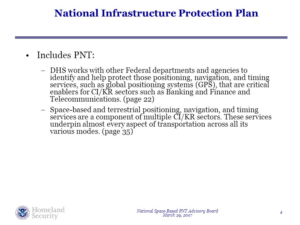 National Space-Based PNT Advisory Board March 29, National Infrastructure Protection Plan Includes PNT: –DHS works with other Federal departments and agencies to identify and help protect those positioning, navigation, and timing services, such as global positioning systems (GPS), that are critical enablers for CI/KR sectors such as Banking and Finance and Telecommunications.