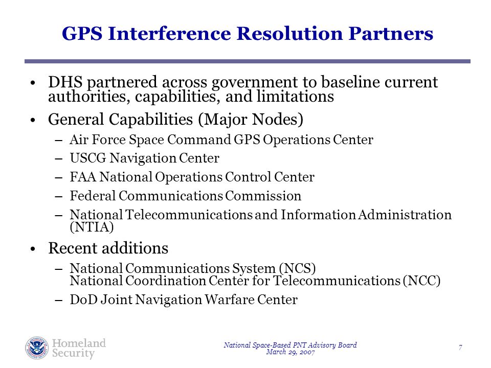 National Space-Based PNT Advisory Board March 29, GPS Interference Resolution Partners DHS partnered across government to baseline current authorities, capabilities, and limitations General Capabilities (Major Nodes) –Air Force Space Command GPS Operations Center –USCG Navigation Center –FAA National Operations Control Center –Federal Communications Commission –National Telecommunications and Information Administration (NTIA) Recent additions –National Communications System (NCS) National Coordination Center for Telecommunications (NCC) –DoD Joint Navigation Warfare Center