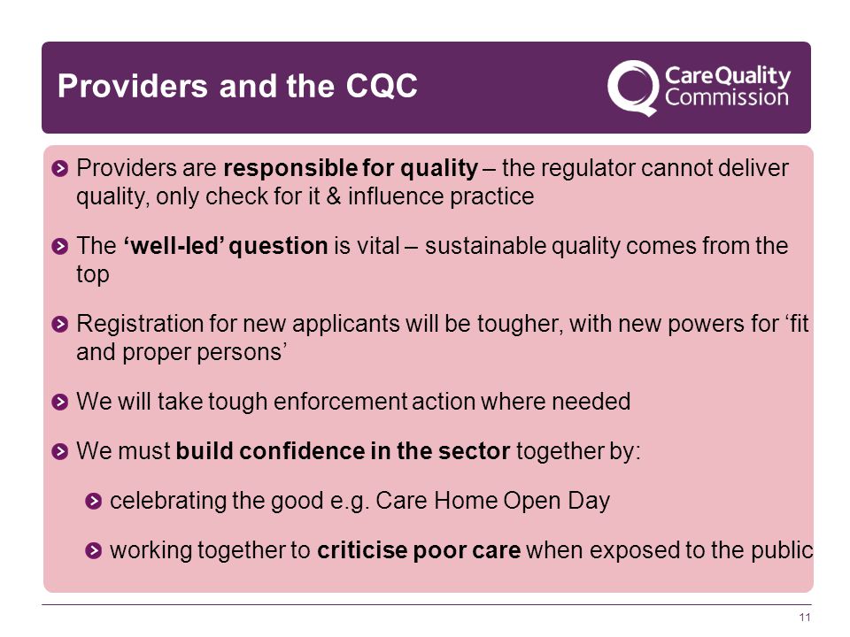 11 Providers and the CQC Providers are responsible for quality – the regulator cannot deliver quality, only check for it & influence practice The ‘well-led’ question is vital – sustainable quality comes from the top Registration for new applicants will be tougher, with new powers for ‘fit and proper persons’ We will take tough enforcement action where needed We must build confidence in the sector together by: celebrating the good e.g.