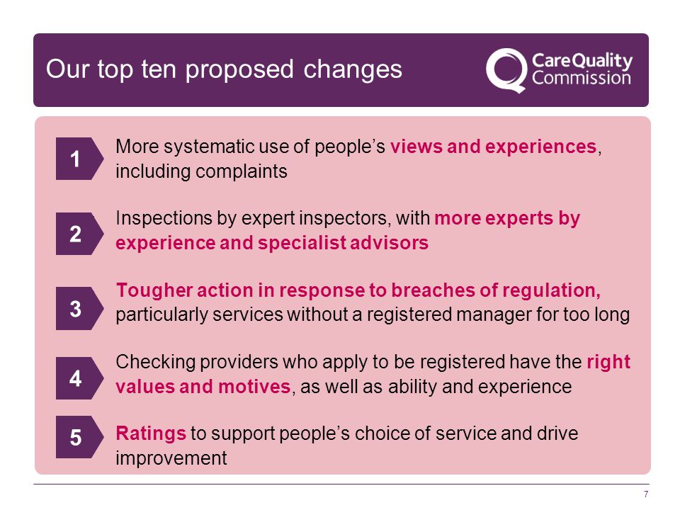 7 Our top ten proposed changes More systematic use of people’s views and experiences, including complaints Inspections by expert inspectors, with more experts by experience and specialist advisors Tougher action in response to breaches of regulation, particularly services without a registered manager for too long Checking providers who apply to be registered have the right values and motives, as well as ability and experience Ratings to support people’s choice of service and drive improvement 12345
