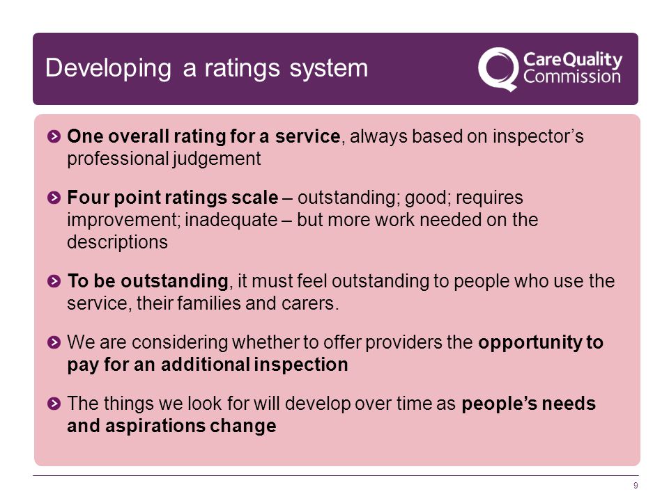 9 Developing a ratings system One overall rating for a service, always based on inspector’s professional judgement Four point ratings scale – outstanding; good; requires improvement; inadequate – but more work needed on the descriptions To be outstanding, it must feel outstanding to people who use the service, their families and carers.