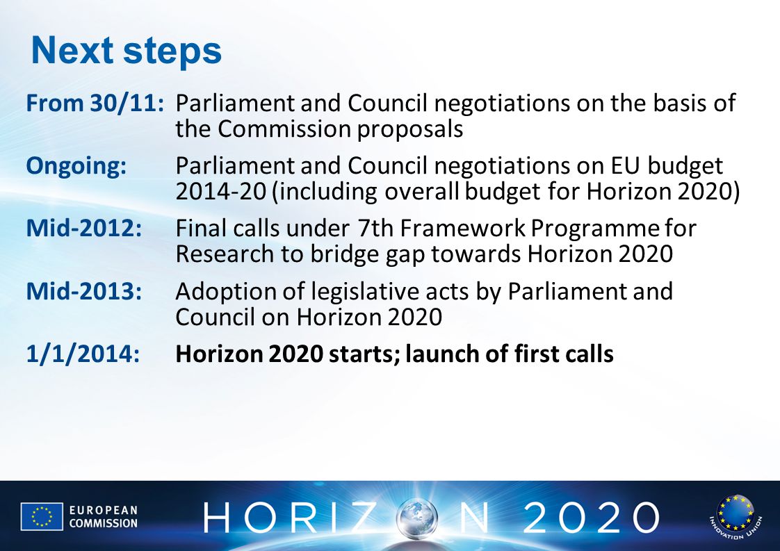Next steps From 30/11: Parliament and Council negotiations on the basis of the Commission proposals Ongoing: Parliament and Council negotiations on EU budget (including overall budget for Horizon 2020) Mid-2012: Final calls under 7th Framework Programme for Research to bridge gap towards Horizon 2020 Mid-2013:Adoption of legislative acts by Parliament and Council on Horizon /1/2014: Horizon 2020 starts; launch of first calls