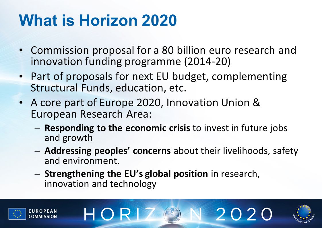 What is Horizon 2020 Commission proposal for a 80 billion euro research and innovation funding programme ( ) Part of proposals for next EU budget, complementing Structural Funds, education, etc.