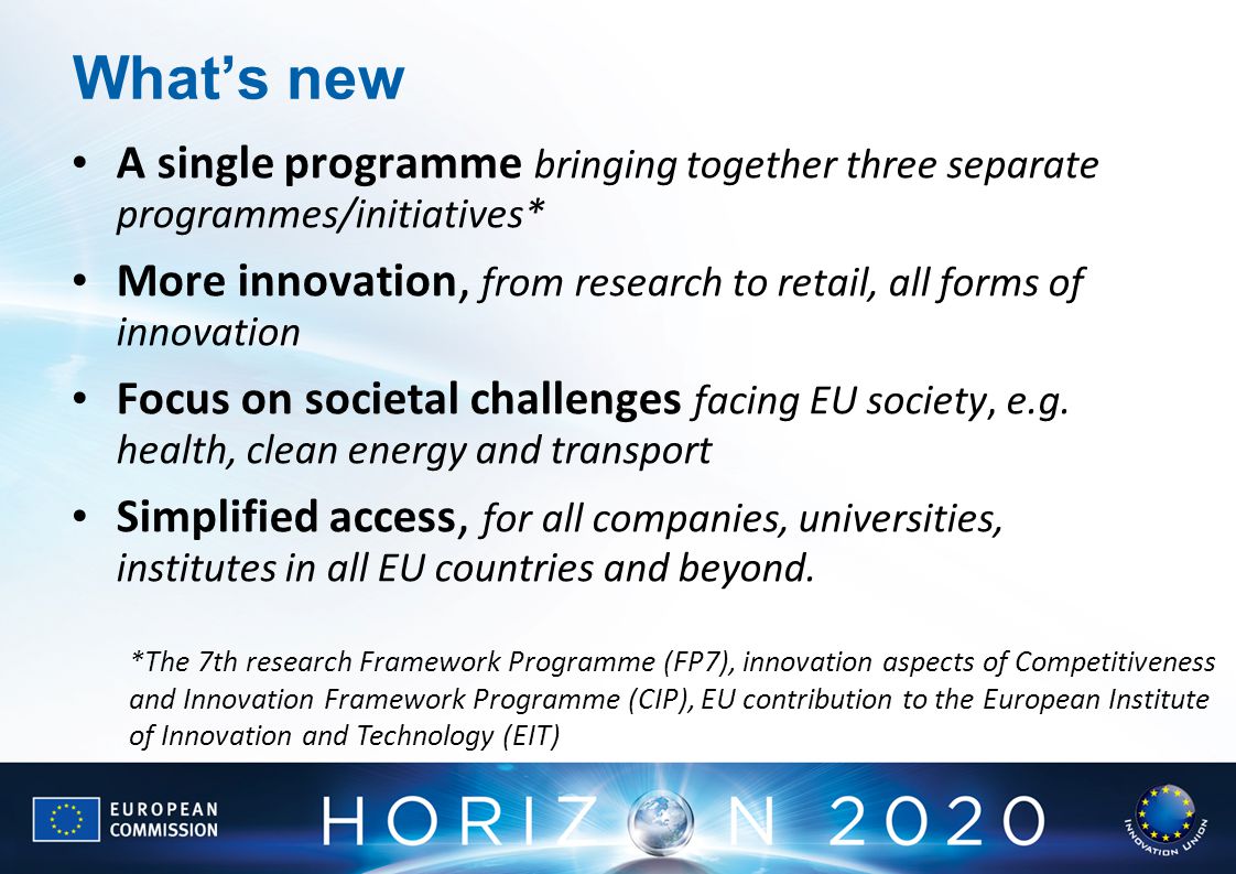 What’s new A single programme bringing together three separate programmes/initiatives* More innovation, from research to retail, all forms of innovation Focus on societal challenges facing EU society, e.g.