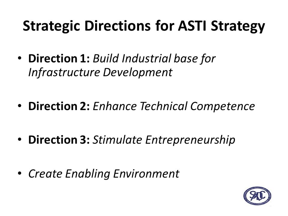 Strategic Directions for ASTI Strategy Direction 1: Build Industrial base for Infrastructure Development Direction 2: Enhance Technical Competence Direction 3: Stimulate Entrepreneurship Create Enabling Environment