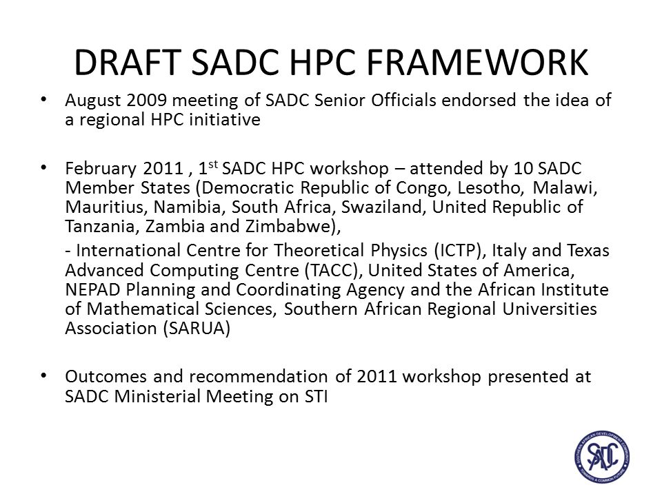 DRAFT SADC HPC FRAMEWORK August 2009 meeting of SADC Senior Officials endorsed the idea of a regional HPC initiative February 2011, 1 st SADC HPC workshop – attended by 10 SADC Member States (Democratic Republic of Congo, Lesotho, Malawi, Mauritius, Namibia, South Africa, Swaziland, United Republic of Tanzania, Zambia and Zimbabwe), - International Centre for Theoretical Physics (ICTP), Italy and Texas Advanced Computing Centre (TACC), United States of America, NEPAD Planning and Coordinating Agency and the African Institute of Mathematical Sciences, Southern African Regional Universities Association (SARUA) Outcomes and recommendation of 2011 workshop presented at SADC Ministerial Meeting on STI