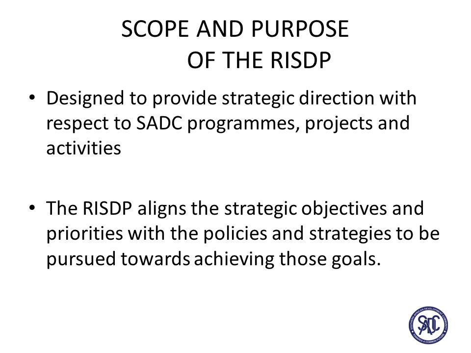 SCOPE AND PURPOSE OF THE RISDP Designed to provide strategic direction with respect to SADC programmes, projects and activities The RISDP aligns the strategic objectives and priorities with the policies and strategies to be pursued towards achieving those goals.
