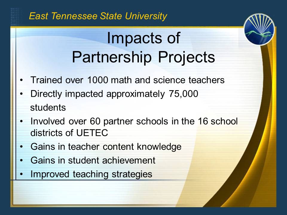 Impacts of Partnership Projects Trained over 1000 math and science teachers Directly impacted approximately 75,000 students Involved over 60 partner schools in the 16 school districts of UETEC Gains in teacher content knowledge Gains in student achievement Improved teaching strategies East Tennessee State University