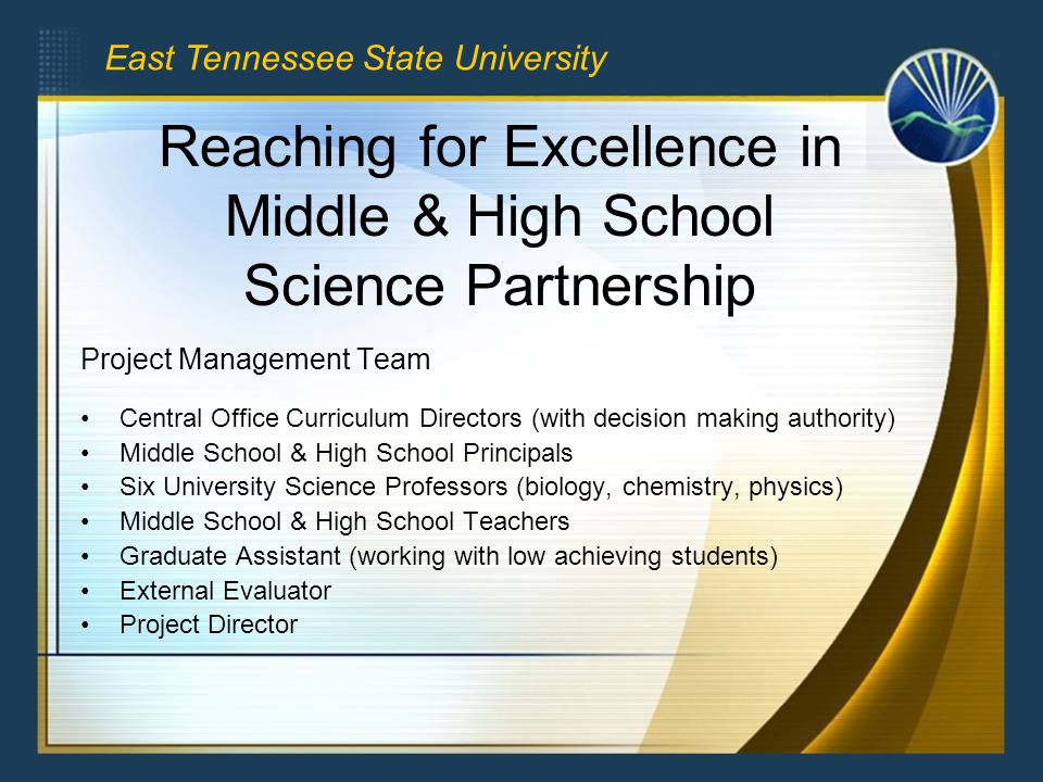 Reaching for Excellence in Middle & High School Science Partnership Project Management Team Central Office Curriculum Directors (with decision making authority) Middle School & High School Principals Six University Science Professors (biology, chemistry, physics) Middle School & High School Teachers Graduate Assistant (working with low achieving students) External Evaluator Project Director East Tennessee State University