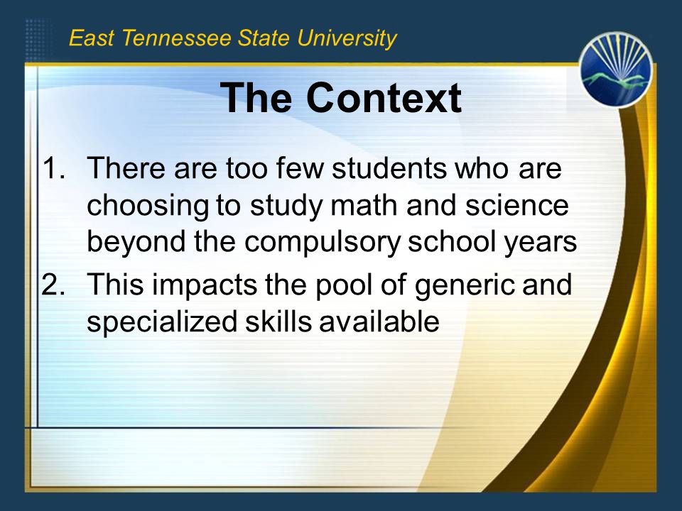 East Tennessee State University The Context 1.There are too few students who are choosing to study math and science beyond the compulsory school years 2.This impacts the pool of generic and specialized skills available