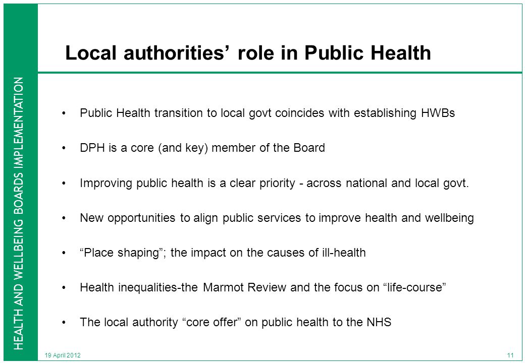 HEALTH AND WELLBEING BOARDS IMPLEMENTATION 19 April 2012 Local authorities’ role in Public Health Public Health transition to local govt coincides with establishing HWBs DPH is a core (and key) member of the Board Improving public health is a clear priority - across national and local govt.