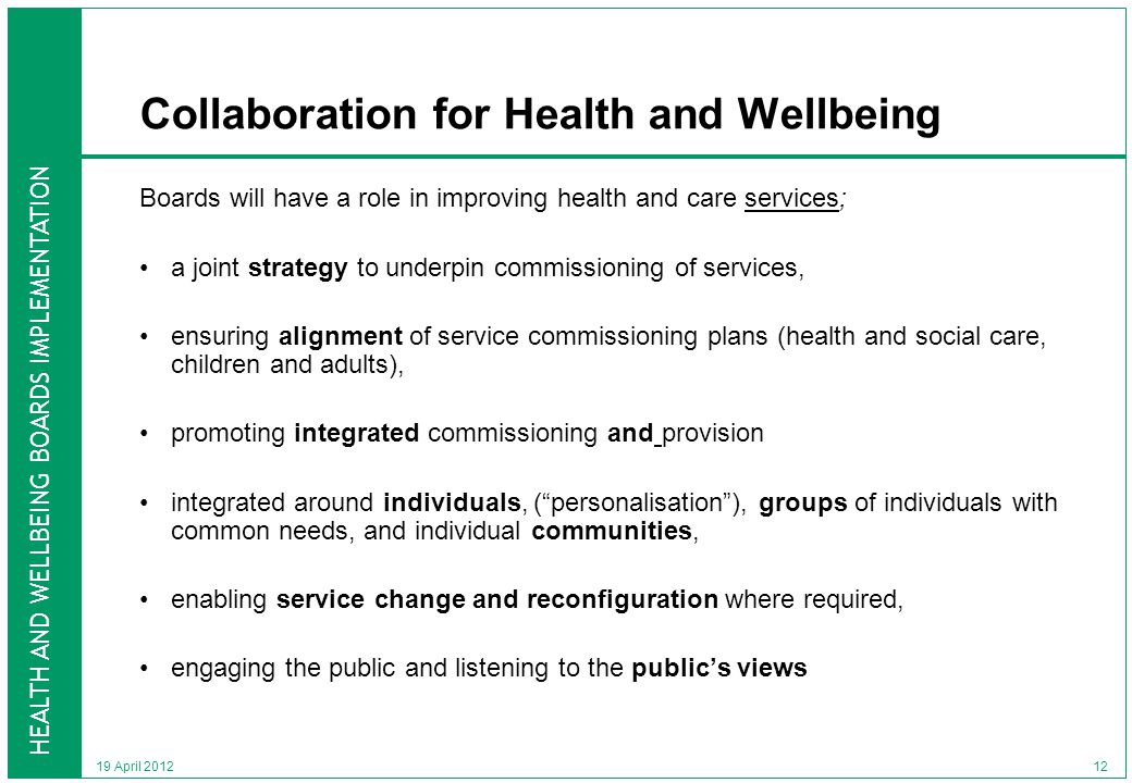 HEALTH AND WELLBEING BOARDS IMPLEMENTATION 19 April 2012 Collaboration for Health and Wellbeing Boards will have a role in improving health and care services; a joint strategy to underpin commissioning of services, ensuring alignment of service commissioning plans (health and social care, children and adults), promoting integrated commissioning and provision integrated around individuals, ( personalisation ), groups of individuals with common needs, and individual communities, enabling service change and reconfiguration where required, engaging the public and listening to the public’s views 12