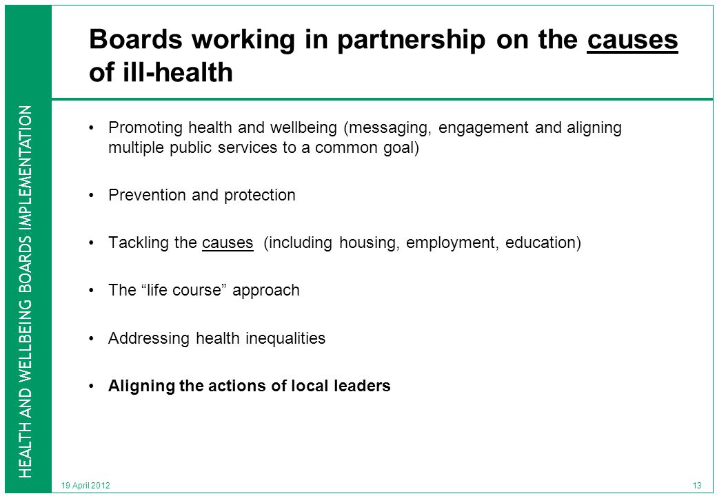 HEALTH AND WELLBEING BOARDS IMPLEMENTATION 19 April 2012 Boards working in partnership on the causes of ill-health Promoting health and wellbeing (messaging, engagement and aligning multiple public services to a common goal) Prevention and protection Tackling the causes (including housing, employment, education) The life course approach Addressing health inequalities Aligning the actions of local leaders 13