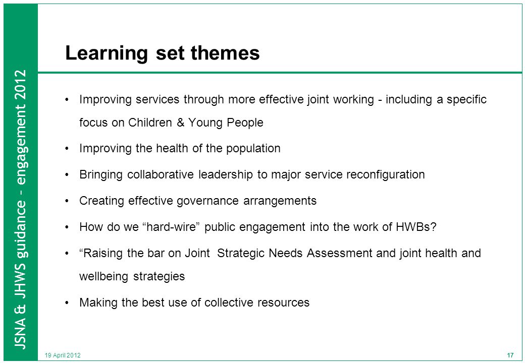 JSNA & JHWS guidance – engagement April Learning set themes Improving services through more effective joint working - including a specific focus on Children & Young People Improving the health of the population Bringing collaborative leadership to major service reconfiguration Creating effective governance arrangements How do we hard-wire public engagement into the work of HWBs.