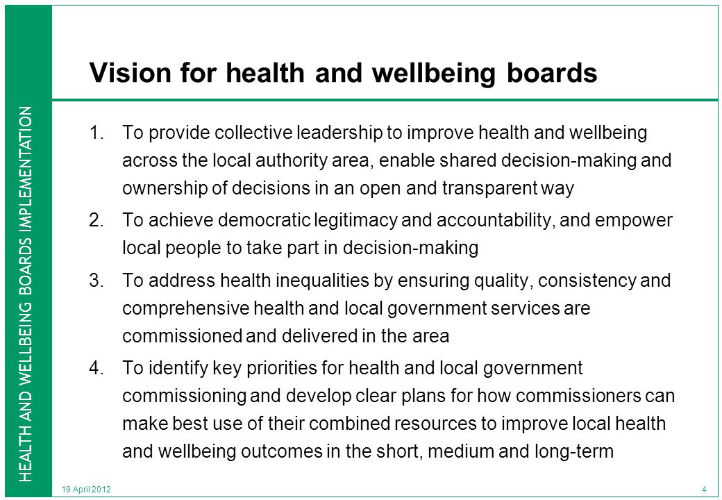 HEALTH AND WELLBEING BOARDS IMPLEMENTATION Vision for health and wellbeing boards 1.To provide collective leadership to improve health and wellbeing across the local authority area, enable shared decision-making and ownership of decisions in an open and transparent way 2.To achieve democratic legitimacy and accountability, and empower local people to take part in decision-making 3.To address health inequalities by ensuring quality, consistency and comprehensive health and local government services are commissioned and delivered in the area 4.To identify key priorities for health and local government commissioning and develop clear plans for how commissioners can make best use of their combined resources to improve local health and wellbeing outcomes in the short, medium and long-term 19 April
