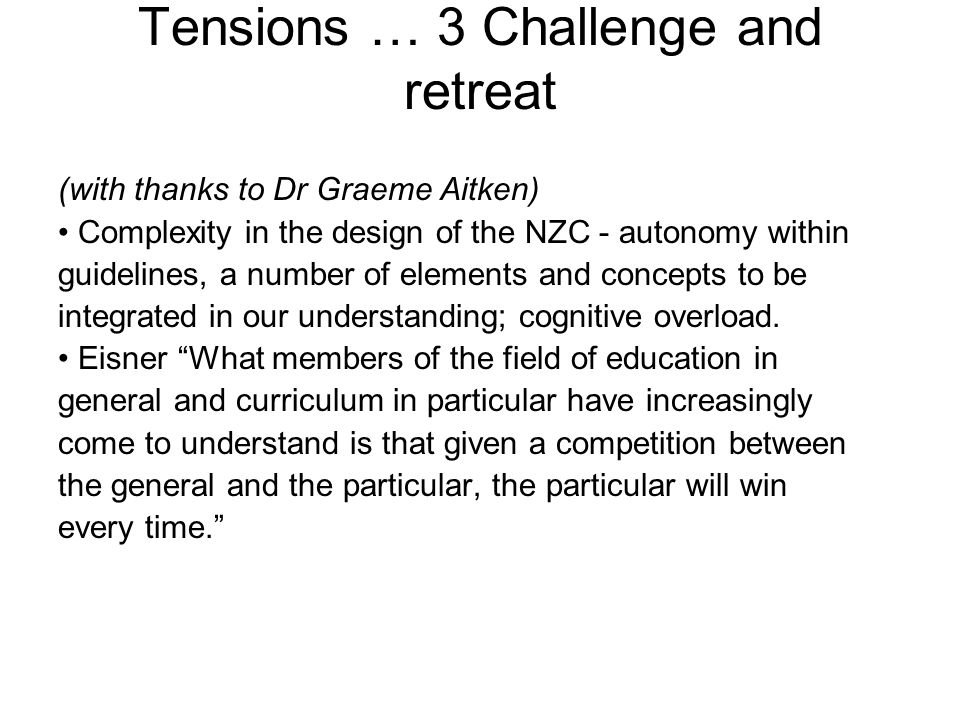 Tensions … 3 Challenge and retreat (with thanks to Dr Graeme Aitken) Complexity in the design of the NZC - autonomy within guidelines, a number of elements and concepts to be integrated in our understanding; cognitive overload.