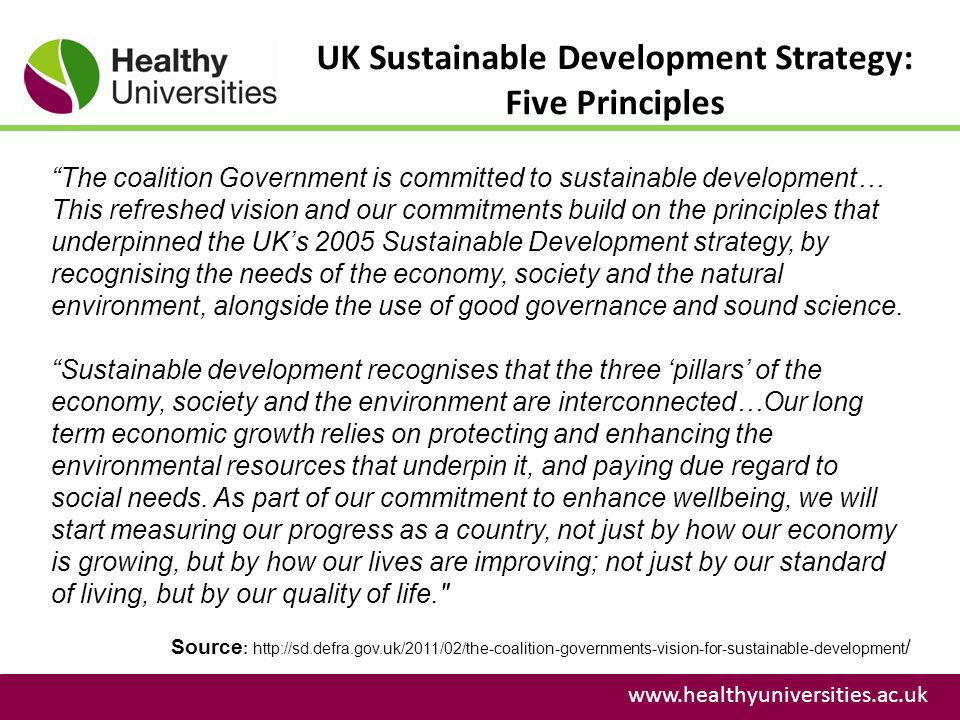 UK Sustainable Development Strategy: Five Principles   Source :   / The coalition Government is committed to sustainable development… This refreshed vision and our commitments build on the principles that underpinned the UK’s 2005 Sustainable Development strategy, by recognising the needs of the economy, society and the natural environment, alongside the use of good governance and sound science.
